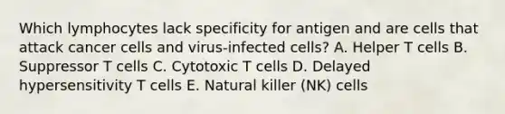 Which lymphocytes lack specificity for antigen and are cells that attack cancer cells and virus-infected cells? A. Helper T cells B. Suppressor T cells C. Cytotoxic T cells D. Delayed hypersensitivity T cells E. Natural killer (NK) cells