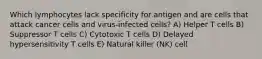 Which lymphocytes lack specificity for antigen and are cells that attack cancer cells and virus-infected cells? A) Helper T cells B) Suppressor T cells C) Cytotoxic T cells D) Delayed hypersensitivity T cells E) Natural killer (NK) cell