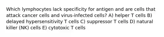 Which lymphocytes lack specificity for antigen and are cells that attack cancer cells and virus-infected cells? A) helper T cells B) delayed hypersensitivity T cells C) suppressor T cells D) natural killer (NK) cells E) cytotoxic T cells