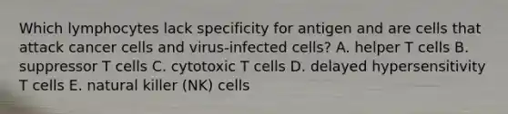 Which lymphocytes lack specificity for antigen and are cells that attack cancer cells and virus-infected cells? A. helper T cells B. suppressor T cells C. cytotoxic T cells D. delayed hypersensitivity T cells E. natural killer (NK) cells