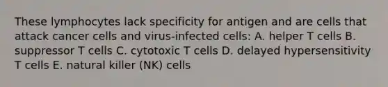 These lymphocytes lack specificity for antigen and are cells that attack cancer cells and virus-infected cells: A. helper T cells B. suppressor T cells C. cytotoxic T cells D. delayed hypersensitivity T cells E. natural killer (NK) cells