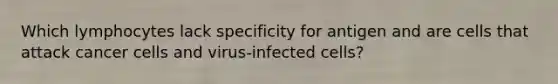 Which lymphocytes lack specificity for antigen and are cells that attack cancer cells and virus-infected cells?