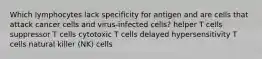 Which lymphocytes lack specificity for antigen and are cells that attack cancer cells and virus-infected cells? helper T cells suppressor T cells cytotoxic T cells delayed hypersensitivity T cells natural killer (NK) cells