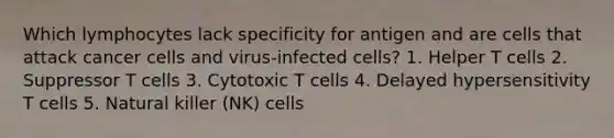 Which lymphocytes lack specificity for antigen and are cells that attack cancer cells and virus-infected cells? 1. Helper T cells 2. Suppressor T cells 3. Cytotoxic T cells 4. Delayed hypersensitivity T cells 5. Natural killer (NK) cells