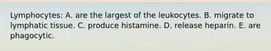 Lymphocytes: A. are the largest of the leukocytes. B. migrate to lymphatic tissue. C. produce histamine. D. release heparin. E. are phagocytic.