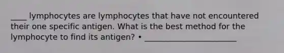 ____ lymphocytes are lymphocytes that have not encountered their one specific antigen. What is the best method for the lymphocyte to find its antigen? • _______________________