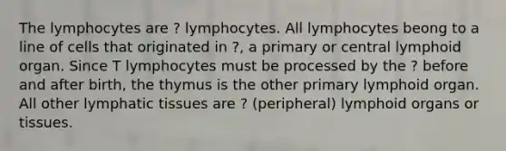 The lymphocytes are ? lymphocytes. All lymphocytes beong to a line of cells that originated in ?, a primary or central lymphoid organ. Since T lymphocytes must be processed by the ? before and after birth, the thymus is the other primary lymphoid organ. All other lymphatic tissues are ? (peripheral) lymphoid organs or tissues.