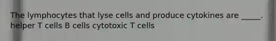 The lymphocytes that lyse cells and produce cytokines are _____. helper T cells B cells cytotoxic T cells