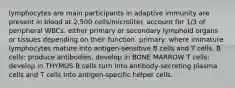 lymphocytes are main participants in adaptive immunity are present in blood at 2,500 cells/microliter. account for 1/3 of peripheral WBCs. either primary or secondary lymphoid organs or tissues depending on their function. primary: where immature lymphocytes mature into antigen-sensitive B cells and T cells. B cells: produce antibodies, develop in BONE MARROW T cells: develop in THYMUS B cells turn into antibody-secreting plasma cells and T cells into antigen-specific helper cells.