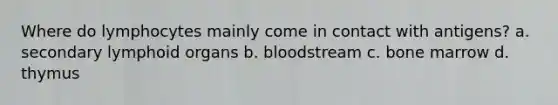 Where do lymphocytes mainly come in contact with antigens? a. secondary lymphoid organs b. bloodstream c. bone marrow d. thymus