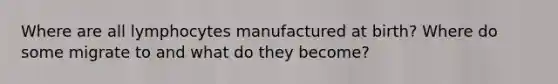 Where are all lymphocytes manufactured at birth? Where do some migrate to and what do they become?