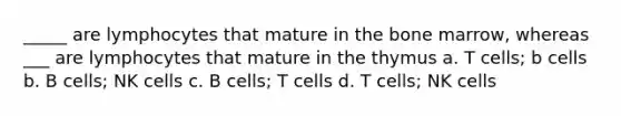 _____ are lymphocytes that mature in the bone marrow, whereas ___ are lymphocytes that mature in the thymus a. T cells; b cells b. B cells; NK cells c. B cells; T cells d. T cells; NK cells