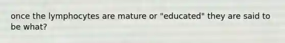 once the lymphocytes are mature or "educated" they are said to be what?