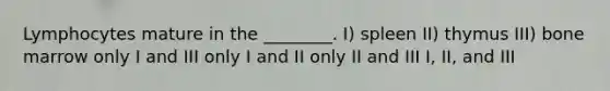 Lymphocytes mature in the ________. I) spleen II) thymus III) bone marrow only I and III only I and II only II and III I, II, and III
