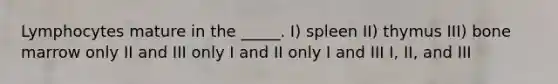 Lymphocytes mature in the _____. I) spleen II) thymus III) bone marrow only II and III only I and II only I and III I, II, and III