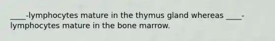 ____-lymphocytes mature in the thymus gland whereas ____-lymphocytes mature in the bone marrow.