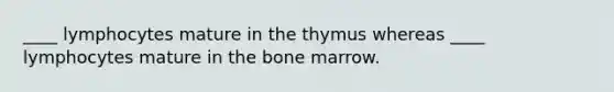 ____ lymphocytes mature in the thymus whereas ____ lymphocytes mature in the bone marrow.