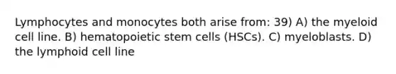 Lymphocytes and monocytes both arise from: 39) A) the myeloid cell line. B) hematopoietic stem cells (HSCs). C) myeloblasts. D) the lymphoid cell line