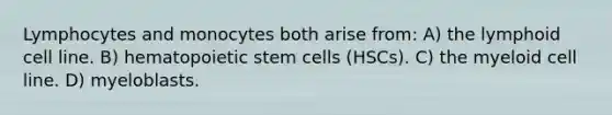 Lymphocytes and monocytes both arise from: A) the lymphoid cell line. B) hematopoietic stem cells (HSCs). C) the myeloid cell line. D) myeloblasts.