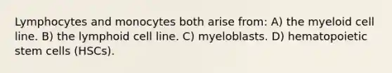 Lymphocytes and monocytes both arise from: A) the myeloid cell line. B) the lymphoid cell line. C) myeloblasts. D) hematopoietic stem cells (HSCs).