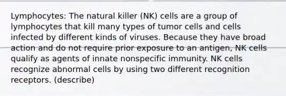 Lymphocytes: The natural killer (NK) cells are a group of lymphocytes that kill many types of tumor cells and cells infected by different kinds of viruses. Because they have broad action and do not require prior exposure to an antigen, NK cells qualify as agents of innate nonspecific immunity. NK cells recognize abnormal cells by using two different recognition receptors. (describe)