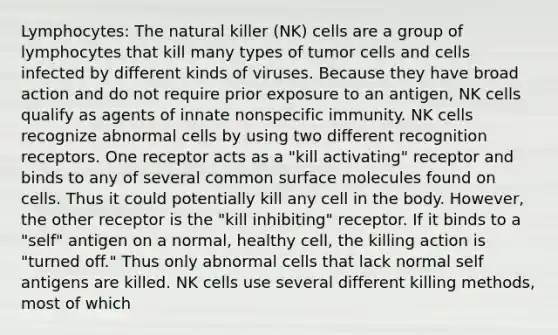 Lymphocytes: The natural killer (NK) cells are a group of lymphocytes that kill many types of tumor cells and cells infected by different kinds of viruses. Because they have broad action and do not require prior exposure to an antigen, NK cells qualify as agents of innate nonspecific immunity. NK cells recognize abnormal cells by using two different recognition receptors. One receptor acts as a "kill activating" receptor and binds to any of several common surface molecules found on cells. Thus it could potentially kill any cell in the body. However, the other receptor is the "kill inhibiting" receptor. If it binds to a "self" antigen on a normal, healthy cell, the killing action is "turned off." Thus only abnormal cells that lack normal self antigens are killed. NK cells use several different killing methods, most of which