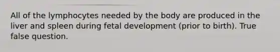 All of the lymphocytes needed by the body are produced in the liver and spleen during fetal development (prior to birth). True false question.