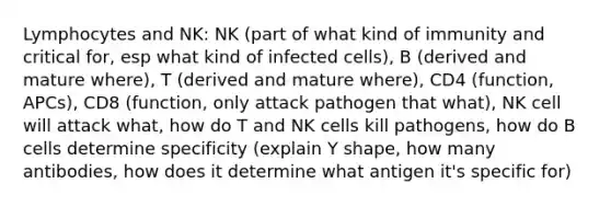 Lymphocytes and NK: NK (part of what kind of immunity and critical for, esp what kind of infected cells), B (derived and mature where), T (derived and mature where), CD4 (function, APCs), CD8 (function, only attack pathogen that what), NK cell will attack what, how do T and NK cells kill pathogens, how do B cells determine specificity (explain Y shape, how many antibodies, how does it determine what antigen it's specific for)