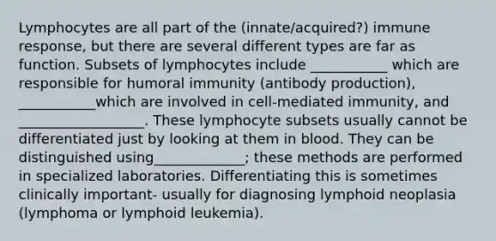 Lymphocytes are all part of the (innate/acquired?) immune response, but there are several different types are far as function. Subsets of lymphocytes include ___________ which are responsible for humoral immunity (antibody production), ___________which are involved in cell-mediated immunity, and __________________. These lymphocyte subsets usually cannot be differentiated just by looking at them in blood. They can be distinguished using_____________; these methods are performed in specialized laboratories. Differentiating this is sometimes clinically important- usually for diagnosing lymphoid neoplasia (lymphoma or lymphoid leukemia).