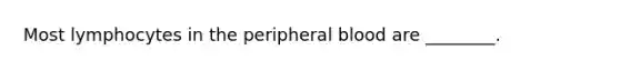 Most lymphocytes in the peripheral blood are ________.