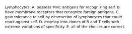 Lymphocytes: A. possess MHC antigens for recognizing self. B. have membrane receptors that recognize foreign antigens. C. gain tolerance to self by destruction of lymphocytes that could react against self. D. develop into clones of B and T cells with extreme variations of specificity. E. all of the choices are correct.