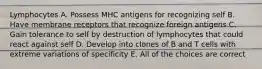 Lymphocytes A. Possess MHC antigens for recognizing self B. Have membrane receptors that recognize foreign antigens C. Gain tolerance to self by destruction of lymphocytes that could react against self D. Develop into clones of B and T cells with extreme variations of specificity E. All of the choices are correct