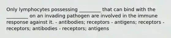 Only lymphocytes possessing _________ that can bind with the _________ on an invading pathogen are involved in the immune response against it. - antibodies; receptors - antigens; receptors - receptors; antibodies - receptors; antigens