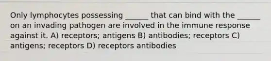 Only lymphocytes possessing ______ that can bind with the ______ on an invading pathogen are involved in the immune response against it. A) receptors; antigens B) antibodies; receptors C) antigens; receptors D) receptors antibodies