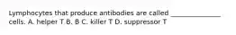 Lymphocytes that produce antibodies are called _______________ cells. A. helper T B. B C. killer T D. suppressor T