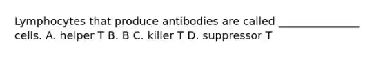 Lymphocytes that produce antibodies are called _______________ cells. A. helper T B. B C. killer T D. suppressor T