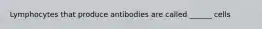 Lymphocytes that produce antibodies are called ______ cells