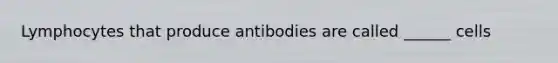 Lymphocytes that produce antibodies are called ______ cells