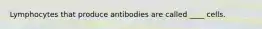 Lymphocytes that produce antibodies are called ____ cells.