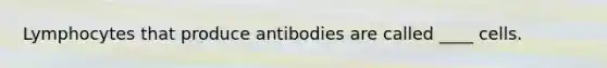 Lymphocytes that produce antibodies are called ____ cells.