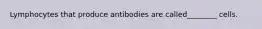 Lymphocytes that produce antibodies are called________ cells.