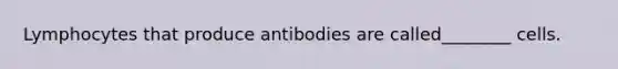 Lymphocytes that produce antibodies are called________ cells.