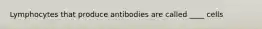 Lymphocytes that produce antibodies are called ____ cells