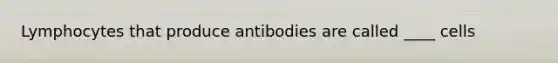 Lymphocytes that produce antibodies are called ____ cells