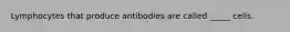 Lymphocytes that produce antibodies are called _____ cells.