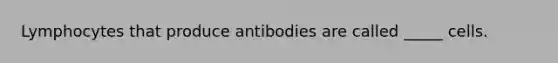 Lymphocytes that produce antibodies are called _____ cells.