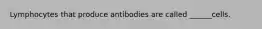 Lymphocytes that produce antibodies are called ______cells.