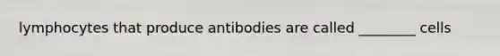 lymphocytes that produce antibodies are called ________ cells