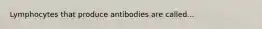 Lymphocytes that produce antibodies are called...