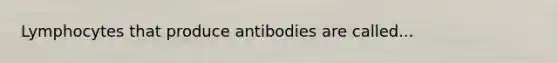 Lymphocytes that produce antibodies are called...